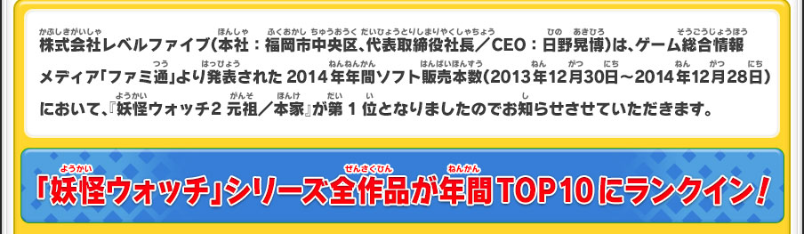 株式会社レベルファイブ（本社：福岡市中央区、代表取締役社長／CEO：日野晃博）は、ゲーム総合情報メディア「ファミ通」より発表された2014年年間ソフト販売本数（2013年12月30日～2014年12月28日）において、『妖怪ウォッチ2 元祖／本家』が第1位となりましたのでお知らせさせていただきます。／「妖怪ウォッチ」シリーズ全作品が年間TOP10にランクイン！
