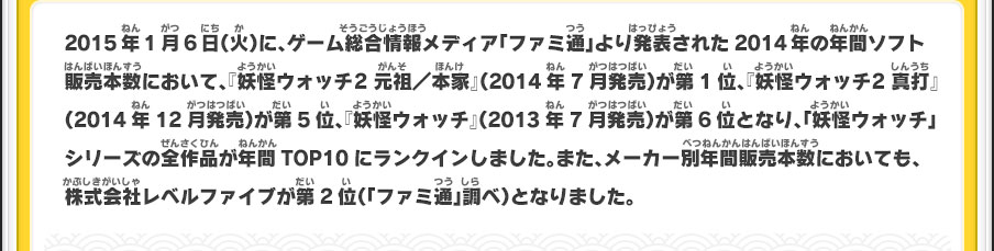 2015年1月6日（火）に、ゲーム総合情報メディア「ファミ通」より発表された2014年の年間ソフト販売本数において、『妖怪ウォッチ2 元祖／本家』（2014年7月発売）が第1位、『妖怪ウォッチ2 真打』（2014年12月発売）が第5位、『妖怪ウォッチ』（2013年7月発売）が第6位となり、「妖怪ウォッチ」シリーズの全作品が年間TOP10にランクインしました。また、メーカー別年間販売本数においても、株式会社レベルファイブが第2位（「ファミ通」調べ）となりました。