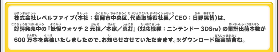 株式会社レベルファイブ（本社：福岡市中央区、代表取締役社長／CEO：日野晃博）は、好評発売中の『妖怪ウォッチ2 元祖／本家／真打』（対応機種：ニンテンドー3DSTM）の累計出荷本数が600万本を突破いたしましたので、お知らせさせていただきます。※ダウンロード版実績含む。