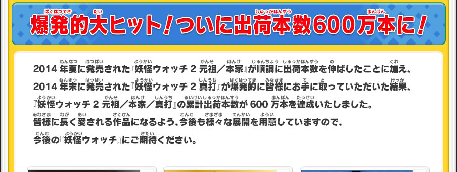 爆発的大ヒット！ついに出荷本数600万本に！2014年夏に発売された『妖怪ウォッチ2 元祖／本家』が順調に出荷本数を伸ばしたことに加え、2014年末に発売された『妖怪ウォッチ2 真打』が爆発的に皆様にお手に取っていただいた結果、『妖怪ウォッチ2 元祖／本家／真打』の累計出荷本数が600万本を達成いたしました。皆様に長く愛される作品になるよう、今後も様々な展開を用意していますので、今後の『妖怪ウォッチ』にご期待ください。