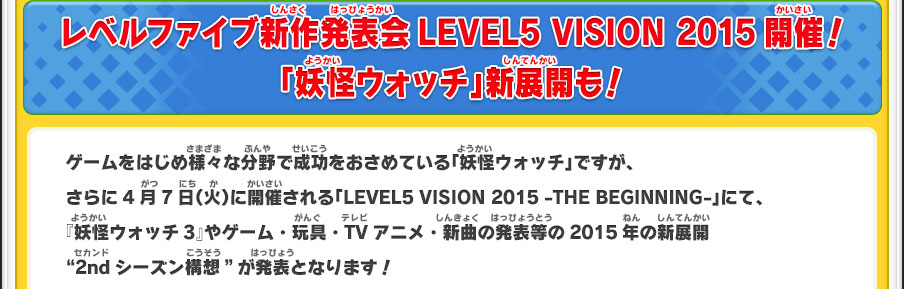 レベルファイブ新作発表会LEVEL5 VISION 2015開催！「妖怪ウォッチ」新展開も！ゲームをはじめ様々な分野で成功をおさめている「妖怪ウォッチ」ですが、さらに4月7日（火）に開催される「LEVEL5 VISION 2015 -THE BEGINNING-」にて、『妖怪ウォッチ3』やゲーム・玩具・TVアニメ・新曲の発表等の2015年の新展開 “2ndシーズン構想”が発表となります！