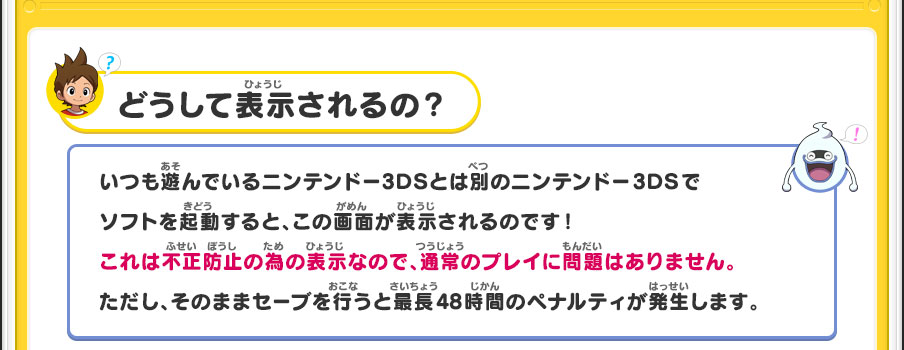 どうして表示されるの？／いつも遊んでいるニンテンドー3DSとは別のニンテンドー3DSでソフトを起動すると、この画面が表示されるのです！これは不正防止の為の表示なので、通常のプレイに問題はありません。ただし、そのままセーブを行うと最長48時間のペナルティが発生します。