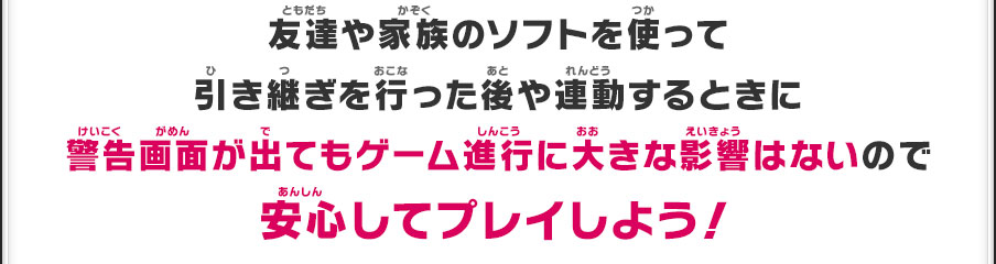 友達や家族のソフトを使って引き継ぎを行った後や連動するときに警告画面が出てもゲーム進行に大きな影響はないので安心してプレイしよう！