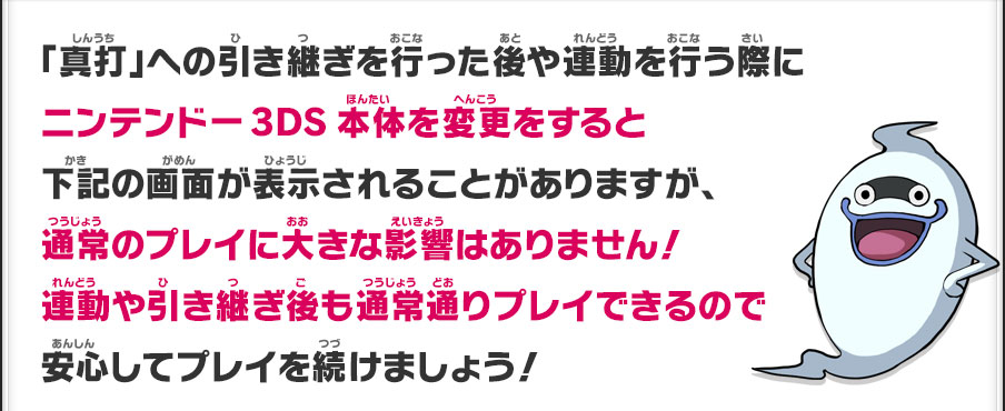 「真打」への引き継ぎを行った後や連動を行う際にニンテンドー3DS本体を変更をすると下記の画面が表示されることがありますが、通常のプレイに大きな影響はありません！連動や引き継ぎ後も通常通りプレイできるので安心してプレイを続けましょう！