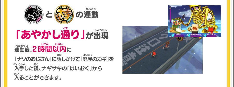 【「元祖」「本家」の連動】「あやかし通り」が出現／連動後、2時間以内に「ナゾのおじさん」に話しかけて「廃屋のカギ」を入手した後、ナギサキの「はいおく」から入ることができます。