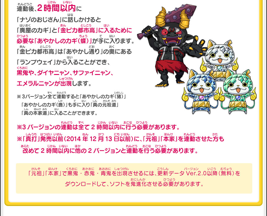 連動後、2時間以内に「ナゾのおじさん」に話しかけると「廃屋のカギ」と「金ピカ都市高」に入るために必要な「あやかしのカギ（蝶）」が手に入ります。「金ピカ都市高」は「あやかし通り」の奥にある「ランプウェイ」から入ることができ、黒鬼や、ダイヤニャン、サファイニャン、エメラルニャンが出現します。※3バージョン全て連動すると「あやかしのカギ（猪）」「あやかしのカギ（鹿）」も手に入り「真の元祖道」「真の本家道」に入ることができます。／※3バージョンの連動は全て2時間以内に行う必要があります。※「真打」発売以前（2014年12月13日以前）に、「元祖」「本家」を連動させた方も改めて2時間以内に他の2バージョンと連動を行う必要があります。／「元祖」「本家」で黒鬼・赤鬼・青鬼を出現させるには、更新データVer.2.0以降（無料）をダウンロードして、ソフトを鬼進化させる必要があります。