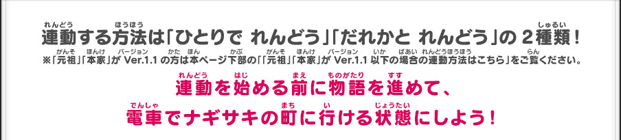 連動する方法は「ひとりで れんどう」「だれかと れんどう」の2種類！連動を始める前に物語を進めて、電車でナギサキの町に行ける状態にしよう！※「元祖」「本家」がVer.1.1の方は本ページ下部の「「元祖」「本家」がVer.1.1以下の場合の連動方法はこちら」をご覧ください。