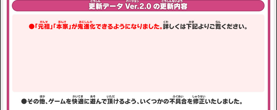 更新データVer.2.0の更新内容／●「元祖」「本家」が鬼進化できるようになりました。詳しくは下記よりご覧ください。●その他、ゲームを快適に遊んで頂けるよう、いくつかの不具合を修正いたしました。