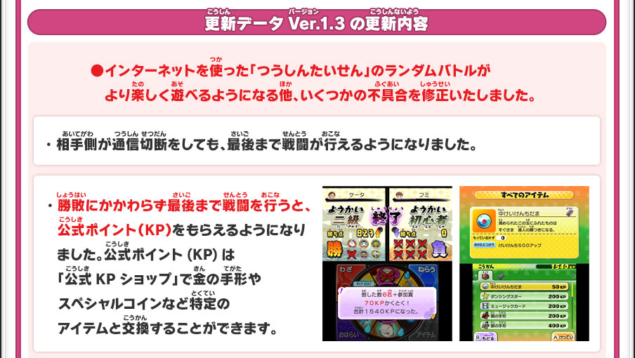 更新データVer.1.3の更新内容／●インターネットを使った「つうしんたいせん」のランダムバトルが　より楽しく遊べるようになる他、いくつかの不具合を修正いたしました。・相手側が通信切断をしても、最後まで戦闘が行えるようになりました。・勝敗にかかわらず最後まで戦闘を行うと、　公式ポイント（KP）をもらえるようになり　ました。公式ポイント(KP)は「公式KPショップ」で金の手形やスペシャルコインなど特定のアイテムと交換することができます。