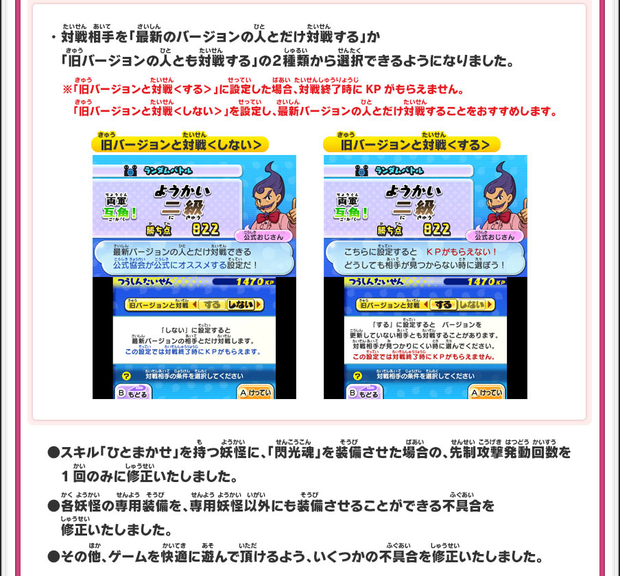 ・対戦相手を「最新のバージョンの人とだけ対戦する」か「旧バージョンの人とも対戦する」の2種類から選択できるようになりました。※「旧バージョンと対戦＜する＞」に設定した場合、対戦終了時にKPがもらえません。「旧バージョンと対戦＜しない＞」を設定し、最新バージョンの人とだけ対戦することをおすすめします。●スキル「ひとまかせ」を持つ妖怪に、「閃光魂」を装備させた場合の、先制攻撃発動回数を1回のみに修正いたしました。●各妖怪の専用装備を、専用妖怪以外にも装備させることができる不具合を修正いたしました。●その他、ゲームを快適に遊んで頂けるよう、いくつかの不具合を修正いたしました。