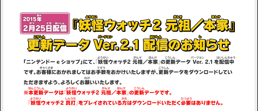 2015年2月25日配信 『妖怪ウォッチ 2 元祖／本家』更新データVer.2.1配信のお知らせ「ニンテンドーeショップ」にて、『妖怪ウォッチ2 元祖／本家』の更新データ Ver. 2.1を配信中です。お客様におかれましてはお手数をおかけいたしますが、更新データをダウンロードしていただきますよう、よろしくお願いいたします。※本更新データは『妖怪ウォッチ2 元祖／本家』の更新データです。『妖怪ウォッチ2 真打』をプレイされている方はダウンロードいただく必要はありません。