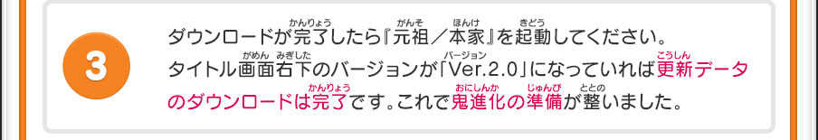 ダウンロードが完了したら『元祖／本家』を起動してください。タイトル画面右下のバージョンが「Ver.2.0」になっていれば更新データのダウンロードは完了です。これで鬼進化の準備が整いました。