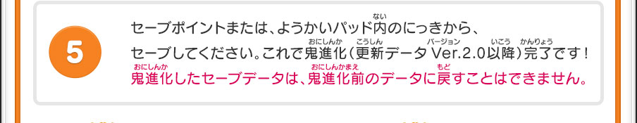 セーブポイントまたは、ようかいパッド内のにっきから、セーブしてください。これで鬼進化（更新データVer.2.0以降）完了です！鬼進化したセーブデータは、鬼進化前のデータに戻すことはできません。