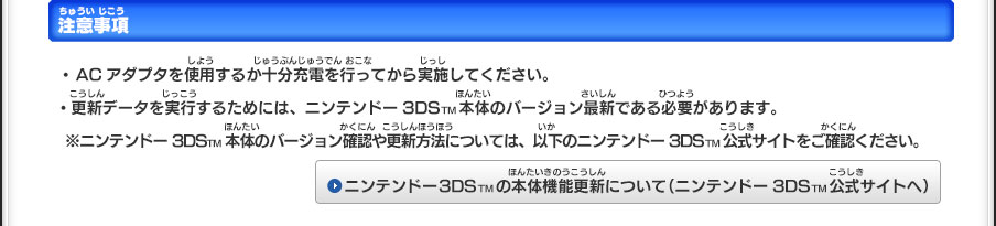 注意事項／・ACアダプタを使用するか十分充電を行ってから実施してください。・更新データを実行するためには、ニンテンドー3DSTM本体のバージョン最新である必要があります。※ニンテンドー3DSTM本体のバージョン確認や更新方法については、以下のニンテンドー3DSTM公式サイトをご確認ください。ニンテンドー3DSTMの本体機能更新について（ニンテンドー3DSTM公式サイトへ）