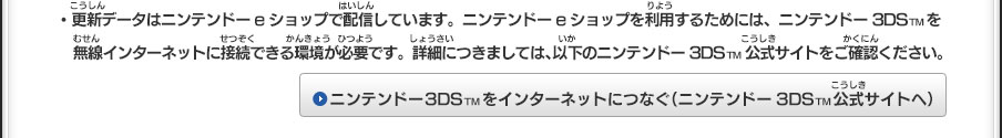 ・更新データはニンテンドーeショップで配信しています。ニンテンドーeショップを利用するためには、ニンテンドー3DSTMを無線インターネットに接続できる環境が必要です。詳細につきましては、以下のニンテンドー3DSTM公式サイトをご確認ください。ニンテンドー3DSTMをインターネットにつなぐ（ニンテンドー3DSTM公式サイトへ）