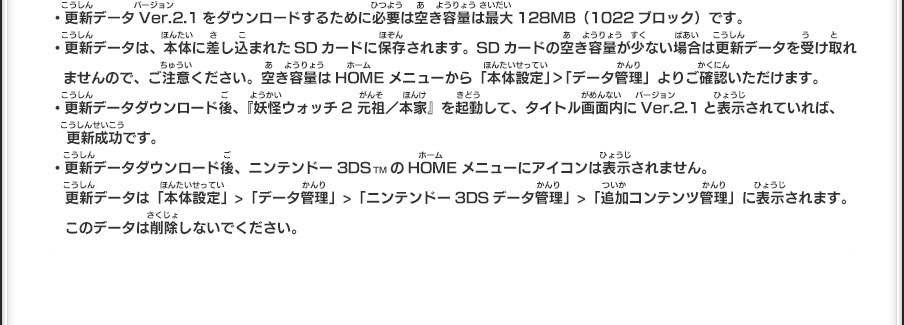 ・更新データVer.2.1をダウンロードするために必要は空き容量は最大128MB（1022ブロック）です。・更新データは、本体に差し込まれたSDカードに保存されます。SDカードの空き容量が少ない場合は更新データを受け取れませんので、ご注意ください。空き容量はHOMEメニューから「本体設定」＞「データ管理」よりご確認いただけます。・更新データダウンロード後、『妖怪ウォッチ2 元祖／本家』を起動して、タイトル画面内にVer.2.1と表示されていれば、更新成功です。・更新データダウンロード後、ニンテンドー3DSTMのHOMEメニューにアイコンは表示されません。更新データは「本体設定」>「データ管理」>「ニンテンドー3DSデータ管理」>「追加コンテンツ管理」に表示されます。このデータは削除しないでください。ご不明な点は、下記サポート窓口までお問い合わせください。