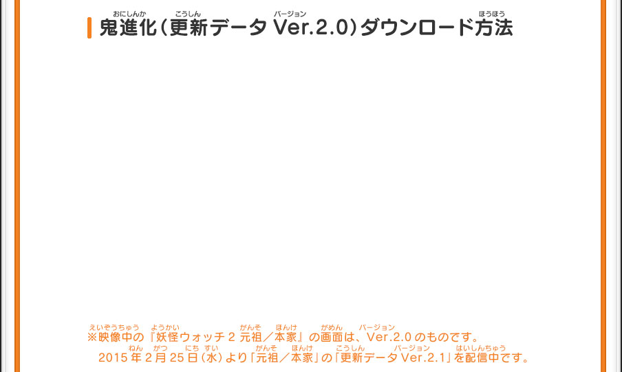 鬼進化（更新データVer.2.0）ダウンロード方法 ※映像中の『妖怪ウォッチ2 元祖／本家』の画面は、Ver.2.0のものです。2015年2月25日（水）より「元祖／本家」の「更新データVer.2.1」を配信中です。