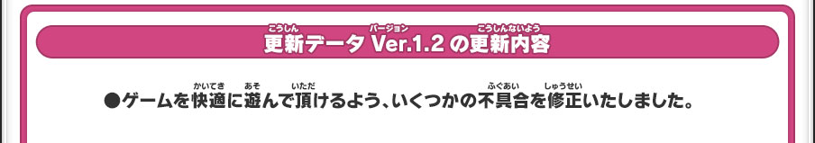 更新データVer.1.2の更新内容／●ゲームを快適に遊んで頂けるよう、いくつかの不具合を修正いたしました。