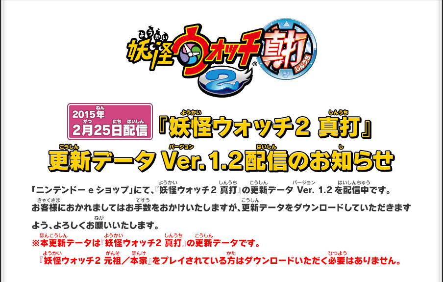 2012年2月25日配信 『妖怪ウォッチ 2 真打』更新データVer.1.2配信のお知らせ「ニンテンドーeショップ」にて、『妖怪ウォッチ2 真打』の更新データ Ver. 1.2を配信中です。お客様におかれましてはお手数をおかけいたしますが、更新データをダウンロードしていただきますよう、よろしくお願いいたします。※本更新データは『妖怪ウォッチ2 真打』の更新データです。『妖怪ウォッチ2 元祖／本家』をプレイされている方はダウンロードいただく必要はありません。