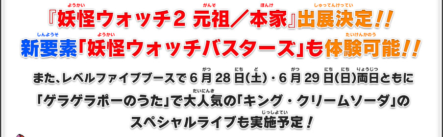 『妖怪ウォッチ2 元祖／本家』出展決定！！新要素「妖怪ウォッチバスターズ」も体験可能！！｜また、レベルファイブブースで6月28日（土）・6月29日（日）両日ともに「ゲラゲラポーのうた」で大人気の「キング・クリームソーダ」のスペシャルライブも実施予定！