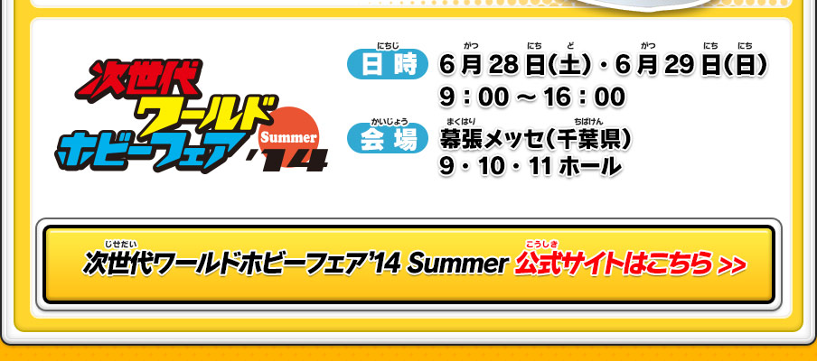 次世代WHF’14 Summer[日時]6月28日（土）・6月29日（日）9：00～16：00｜[会場]幕張メッセ（千葉県）9・10・11ホール｜次世代ワールドホビーフェア'14 Summer 公式サイトはこちら