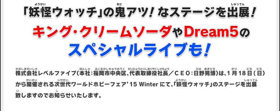 「妖怪ウォッチ」の鬼アツ！なステージを出展！ キング・クリームソーダやDream5のスペシャルライブも！ 株式会社レベルファイブ（本社：福岡市中央区、代表取締役社長／ＣＥＯ：日野晃博）は、1月18日(日）から開催される次世代ワールドホビーフェア’15 Winterにて、「妖怪ウォッチ」のステージを出展致しますのでお知らせいたします。