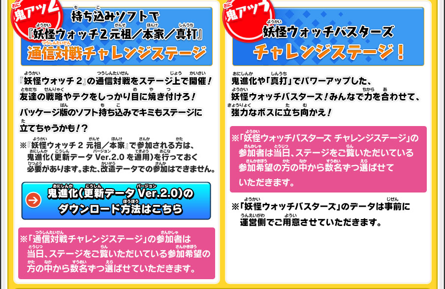 【鬼アツ2】持ち込みソフトで『妖怪ウォッチ2 元祖／本家／真打』　通信対戦チャレンジステージ／『妖怪ウォッチ2』の通信対戦をステージ上で開催！友達の戦略やテクをしっかり目に焼き付けろ！パッケージ版のソフト持ち込みでキミもステージに立てちゃうかも！？／※『妖怪ウォッチ2 元祖／本家』で参加される方は、鬼進化（更新データVer.2.0を適用）を行っておく必要があります。また、改造データでの参加はできません。／※「通信対戦チャレンジステージ」の参加者は当日、ステージをご覧いただいている参加希望の方の中から数名ずつ選ばせていただきます。【鬼アツ3】妖怪ウォッチバスターズ　チャレンジステージ！／鬼進化や「真打」でパワーアップした、妖怪ウォッチバスターズ！みんなで力を合わせて、強力なボスに立ち向かえ！／※「妖怪ウォッチバスターズ チャレンジステージ」の参加者は当日、ステージをご覧いただいている参加希望の方の中から数名ずつ選ばせていただきます。／※「妖怪ウォッチバスターズ」のデータは事前に運営側でご用意させていただきます。