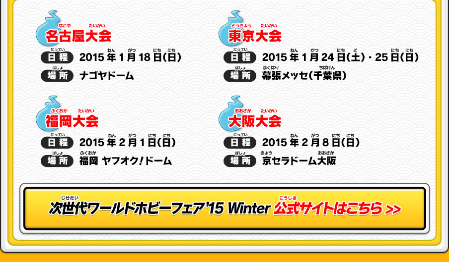 
        【名古屋大会】日程：2015年1月18日（日）／場所：ナゴヤドーム　【東京大会】日程：2015年1月24日（土）・25日（日）／場所：幕張メッセ（千葉県）　【福岡大会】日程：2015年2月1日（日）／場所：福岡 ヤフオク！ドーム　【大阪大会】日程：2015年2月8日（日）／場所：京セラドーム大阪