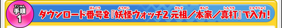 手順１ ダウンロード番号を『妖怪ウォッチ2 元祖／本家／真打』で入力！