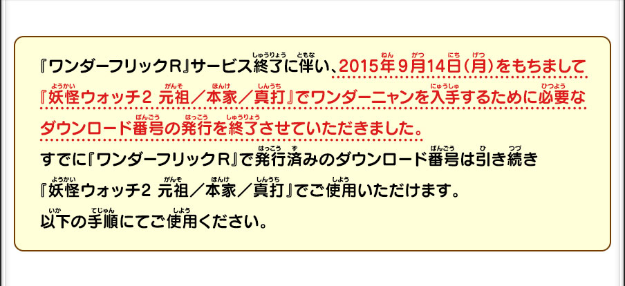 『ワンダーフリックR』サービス終了に伴い、2015年9月14日（月）をもちまして
          『妖怪ウォッチ2 元祖／本家／真打』でワンダーニャンを入手するために必要なダウンロード番号の発行を終了させていただきました。
          すでに『ワンダーフリックR』で発行済みのダウンロード番号は引き続き『妖怪ウォッチ2 元祖／本家／真打』でご使用いただけます。以下の手順にてご使用ください。