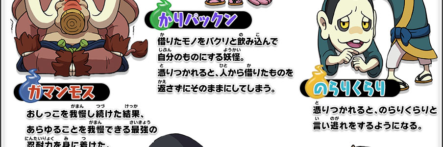 【ガマンモス】おしっこを我慢し続けた結果、あらゆることを我慢できる最強の忍耐力を身に着けた。｜【かりパックン】借りたモノをパクリと飲み込んで自分のものにする妖怪。憑りつかれると、人から借りたものを返さずにそのままにしてしまう。｜【のらりくらり】憑りつかれると、のらりくらりと言い逃れをするようになる。