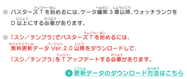 バスターズTを始めるには、ケータ編第3章以降、ウォッチランクをD以上にする必要があります。 「スシ／テンプラ」でバスターズTを始めるには、無料更新データ Ver.2.0以降をダウンロードして、「スシ／テンプラ」をTアップデートする必要があります。