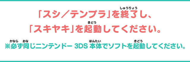 「スシ／テンプラ」を終了し、「スキヤキ」を起動してください。※必ず同じニンテンドー3DS本体でソフトを起動してください。