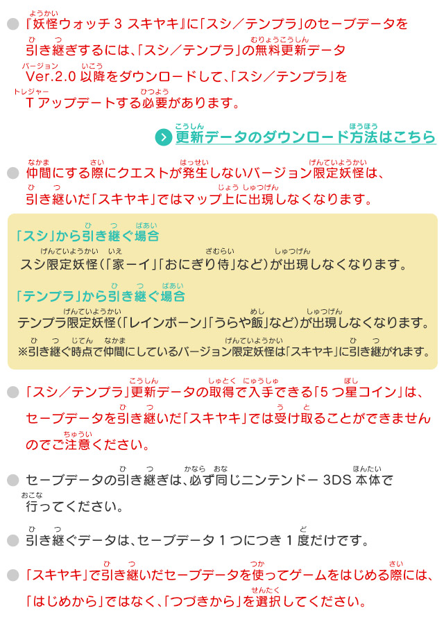 ・『妖怪ウォッチ3 スキヤキ』に「スシ／テンプラ」のセーブデータを引き継ぎするには、「スシ／テンプラ」の無料更新データVer.2.0以降をダウンロードして、「スシ／テンプラ」をTアップデートする必要があります。
            ・仲間にする際にクエストが発生しないバージョン限定妖怪は、引き継いだ「スキヤキ」ではマップ上に出現しなくなります。
            「スシ」から引き継ぐ場合 スシ限定妖怪（「家ーイ」「おにぎり侍」など）が出現しなくなります。／「テンプラ」から引き継ぐ場合 テンプラ限定妖怪（「レインボーン」「うらや飯」など）が出現しなくなります。 ※引き継ぐ時点で仲間にしているバージョン限定妖怪は「スキヤキ」に引き継がれます。「スシ／テンプラ」更新データの取得で入手できる「5つ星コイン」は、セーブデータを引き継いだ「スキヤキ」では受け取ることができませんのでご注意ください。セーブデータの引き継ぎは、必ず同じニンテンドー3DS本体で行ってください。引き継ぐデータは、セーブデータ1つにつき1度だけです。「スキヤキ」で引き継いだセーブデータを使ってゲームをはじめる際には、「はじめから」ではなく、「つづきから」を選択してください。