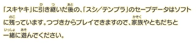 「スキヤキ」に引き継いだ後の、「スシ／テンプラ」のセーブデータはソフトに残っています。つづきからプレイできますので、家族やともだちと一緒に遊んでください。