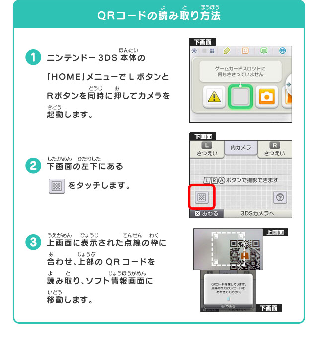 QRコードの読み取り方法
            1.ニンテンドー3DS本体の「HOME」メニューでLボタンとRボタンを同時に押してカメラを起動します。2.下画面の左下にあるをタッチします。3.上画面に表示された点線の枠に合わせ、上部のQRコードを読み取り、ソフト情報画面に移動します。