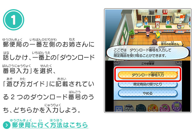 1.郵便局の一番左側のお姉さんに話しかけ、一番上の「ダウンロード番号入力」を選択、「遊び方ガイド」に記載されている2つのダウンロード番号のうち、どちらかを入力しよう。