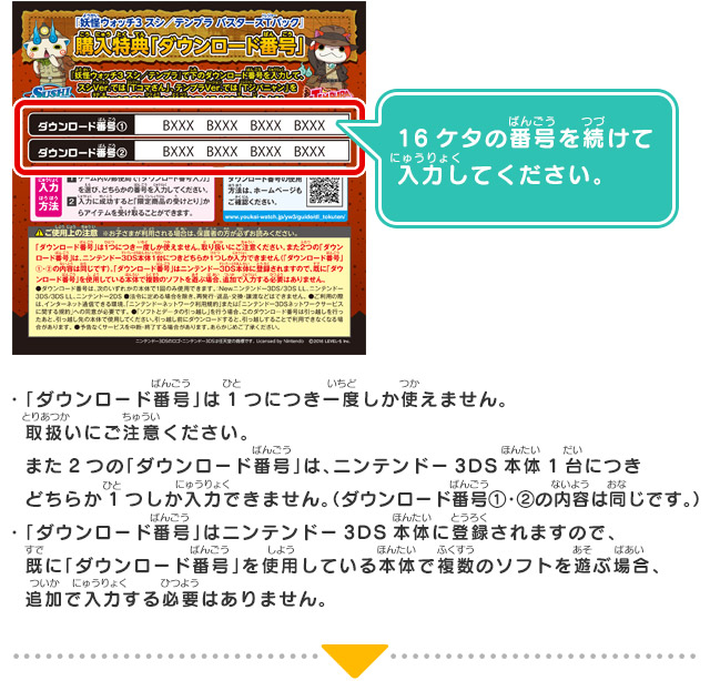 ・「ダウンロード番号」は1つにつき一度しか使えません。取扱いにご注意ください。また2つの「ダウンロード番号」は、ニンテンドー3DS本体1台につきどちらか1つしか入力できません。（ダウンロード番号①・②の内容は同じです。）・「ダウンロード番号」はニンテンドー3DS本体に登録されますので、既に「ダウンロード番号」を使用している本体で複数のソフトを遊ぶ場合、追加で入力する必要はありません。