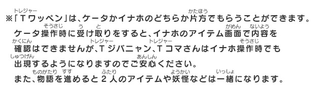 ※「Ｔワッペン」は、ケータかイナホのどちらか片方でもらうことができます。ケータ操作時に受け取りをすると、イナホのアイテム画面で内容を確認はできませんが、Tジバニャン、Tコマさんはイナホ操作時でも出現するようになりますのでご安心ください。また、物語を進めると2人のアイテムや妖怪などは一緒になります。