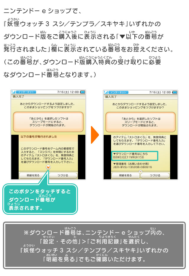 ニンテンドーeショップで、『妖怪ウォッチ3 スシ／テンプラ／スキヤキ』いずれかのダウンロード版をご購入後に表示される「▼以下の番号が発行されました」欄に表示されている番号をお控えください。（この番号が、ダウンロード版購入特典の受け取りに必要なダウンロード番号となります。）※ダウンロード番号は、ニンテンドーeショップ内の、「設定・その他」＞「ご利用記録」を選択し、『妖怪ウォッチ3 スシ／テンプラ／スキヤキ』いずれかの「明細を見る」でもご確認いただけます。