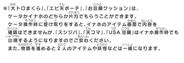 ※「大トロまくら」、「エビ天ポーチ」、「お豆腐クッション」は、ケータかイナホのどちらか片方でもらうことができます。ケータ操作時に受け取りをすると、イナホのアイテム画面で内容を確認はできませんが、「スシジバ」、「天コマ」、「USA豆腐」はイナホ操作時でも出現するようになりますのでご安心ください。また、物語を進めると2人のアイテムや妖怪などは一緒になります。