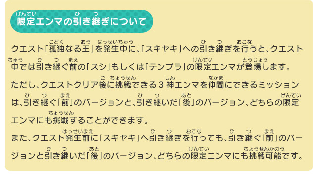 限定エンマの引き継ぎについて クエスト「孤独なる王」を発生中に、「スキヤキ」への引き継ぎを行うと、クエスト中では引き継ぐ前の「スシ」もしくは「テンプラ」の限定エンマが登場します。ただし、クエストクリア後に挑戦できる3神エンマを仲間にできるミッションは、引き継ぐ「前」のバージョンと、引き継いだ「後」のバージョン、どちらの限定エンマにも挑戦することができます。また、クエスト発生前に「スキヤキ」へ引き継ぎを行っても、引き継ぐ「前」のバージョンと引き継いだ「後」のバージョン、どちらの限定エンマにも挑戦可能です。