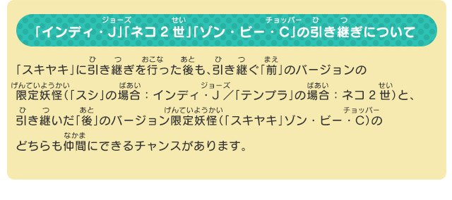 「インディ・J」「ネコ2世」「ゾン・ビー・C」の引き継ぎについて 「スキヤキ」に引き継ぎを行った後も、引き継ぐ「前」のバージョンの限定妖怪（「スシ」の場合：インディ・J／「テンプラ」の場合：ネコ2世）と、引き継いだ「後」のバージョン限定妖怪（「スキヤキ」ゾン・ビー・C）のどちらも仲間にできるチャンスがあります。