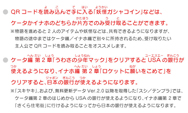 QRコードを読み込んで手に入る「妖怪ガシャコイン」などは、ケータかイナホのどちらか片方でのみ受け取ることができます。
            ※物語を進めると2人のアイテムや妖怪などは、共有できるようになりますが、物語の途中まではケータ編／イナホ編で別々に所持されるため、受け取りたい主人公でQRコードを読み取ることをオススメします。 ケータ編 第2章「うわさの少年マック」をクリアするとUSAの銀行が使えるようになり、イナホ編 第2章「ロケットに願いをこめて」をクリアすると、日本の銀行が使えるようになります。 ※「スキヤキ」、および、無料更新データVer.2.0以降を取得した「スシ／テンプラ」では、ケータ編第2章のはじめからUSAの銀行が使えるようになり、イナホ編第 2章で「さくら住宅街」に行けるようになってから日本の銀行が使えるようになります。