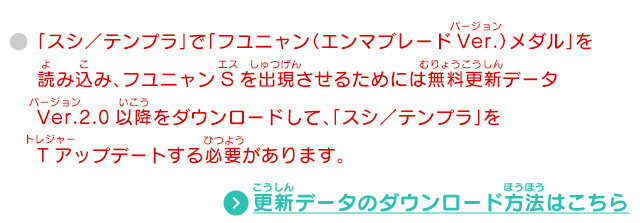 「スシ／テンプラ」で「フユニャン（エンマブレードVer.）メダル」を読み込み、フユニャンSを出現させるためには無料更新データVer.2.0以降をダウンロードして、「スシ／テンプラ」をTアップデートする必要があります。