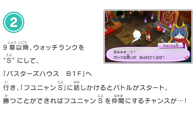 2.9章以降、ウォッチランクを“S”にして、「バスターズハウス　Ｂ１Ｆ」へ行き、「フユニャンS」に話しかけるとバトルがスタート。勝つことができればフユニャンSを仲間にするチャンスが…！