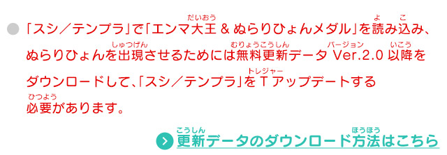 「スシ／テンプラ」で「エンマ大王&ぬらりひょんメダル」を読み込み、ぬらりひょんを出現させるためには無料更新データ Ver.2.0以降をダウンロードして、「スシ／テンプラ」をTアップデートする必要があります。