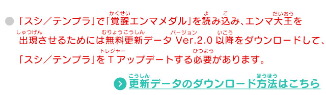 「スシ／テンプラ」で「覚醒エンマメダル」を読み込み、エンマ大王を出現させるためには無料更新データ Ver.2.0以降をダウンロードして、「スシ／テンプラ」をTアップデートする必要があります。