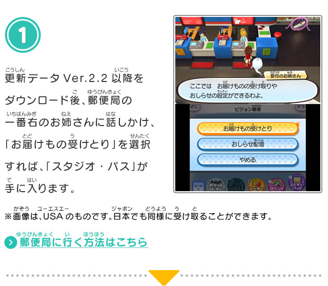 1.更新データVer.2.2以降をダウンロード後、郵便局の一番右のお姉さんに話しかけ、「お届けもの受けとり」を選択すれば、「スタジオ・パス」が手に入ります。※画像は、USAのものです。日本でも同様に受け取ることができます。