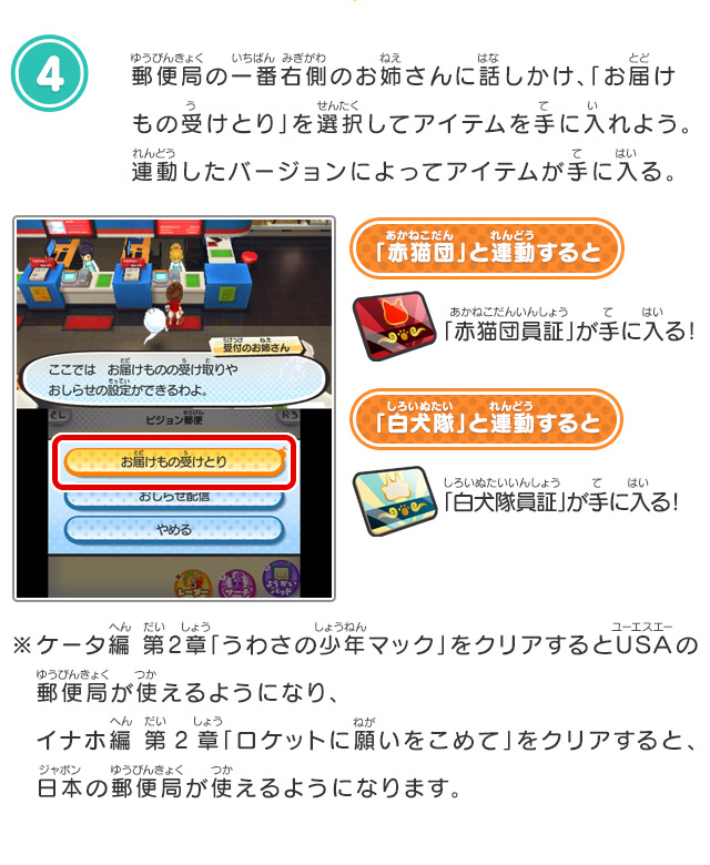 4.郵便局の一番右側のお姉さんに話しかけ、「お届けもの受けとり」を選択してアイテムを手に入れよう。連動したバージョンによってアイテムが手に入る。「赤猫団」と連動すると「赤猫団員証」が手に入る！「白犬隊」と連動すると「白犬隊員証」が手に入る！※ケータ編 第2章「うわさの少年マック」をクリアするとUSAの　郵便局が使えるようになり、イナホ編 第2章「ロケットに願いをこめて」をクリアすると、　日本の郵便局が使えるようになります。 